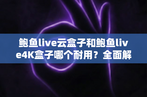 鲍鱼live云盒子和鲍鱼live4K盒子哪个耐用？全面解析两款电视盒子的寿命差异与选购攻略