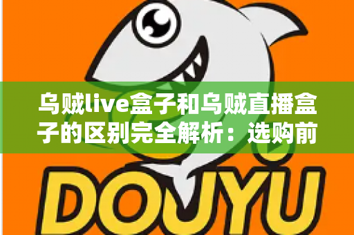 乌贼live盒子和乌贼直播盒子的区别完全解析：选购前必看的核心差异与实用避坑指南