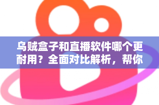 乌贼盒子和直播软件哪个更耐用？全面对比解析，帮你选对长期观影方案