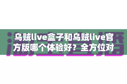 乌贼live盒子和乌贼live官方版哪个体验好？全方位对比帮你做出最佳选择