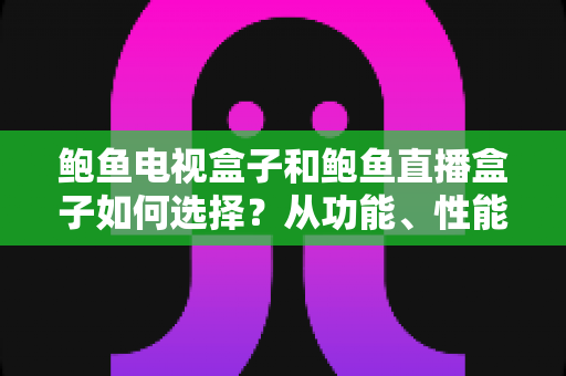 鲍鱼电视盒子和鲍鱼直播盒子如何选择？从功能、性能到场景的全方位选购指南