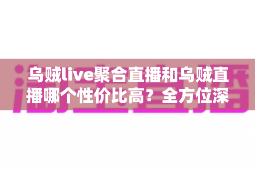 乌贼live聚合直播和乌贼直播哪个性价比高？全方位深度对比评测帮你选对直播平台