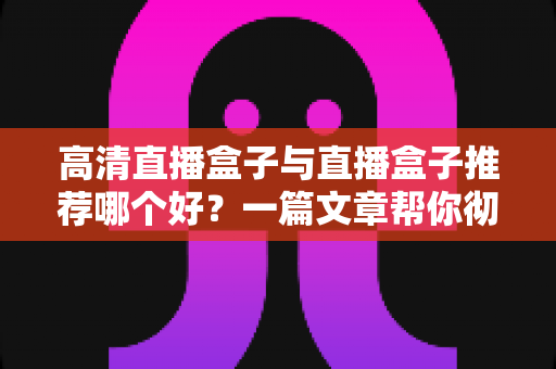高清直播盒子与直播盒子推荐哪个好？一篇文章帮你彻底搞懂选购门道