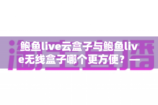 鲍鱼live云盒子与鲍鱼live无线盒子哪个更方便?——多维度实用对比指南 鲍鱼live云盒子与鲍鱼live无线盒子哪个更方便?——多维度实用对比指南