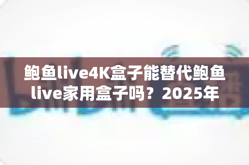 鲍鱼live4K盒子能替代鲍鱼live家用盒子吗？2025年深度对比分析与选购避坑指南