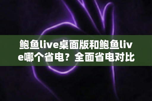 鲍鱼live桌面版和鲍鱼live哪个省电?全面省电对比分析与实用技巧一次看懂 鲍鱼live桌面版和鲍鱼live哪个省电?全面省电对比分析与实用技巧一次看懂