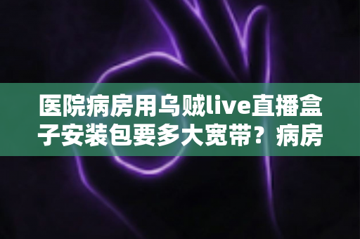 医院病房用乌贼live直播盒子安装包要多大宽带？病房直播网络配置与安装全攻略