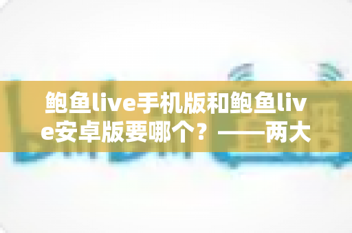 鲍鱼live手机版和鲍鱼live安卓版要哪个？——两大版本深度对比与实用选择指南