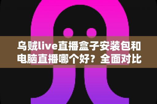乌贼live直播盒子安装包和电脑直播哪个好？全面对比助你选出最佳开播方案