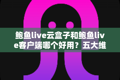 鲍鱼live云盒子和鲍鱼live客户端哪个好用?五大维度全面对比与选购指南 鲍鱼live云盒子和鲍鱼live客户端哪个好用?五大维度全面对比与选购指南