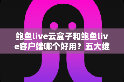 鲍鱼live云盒子和鲍鱼live客户端哪个好用？五大维度全面对比与选购指南