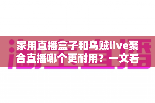 家用直播盒子和乌贼live聚合直播哪个更耐用？一文看懂寿命差异，帮你选对长久省心的家庭观影方案