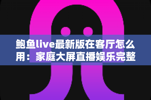 鲍鱼live最新版在客厅怎么用：家庭大屏直播娱乐完整使用指南