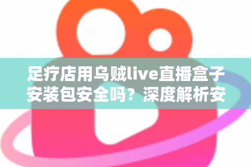 足疗店用乌贼live直播盒子安装包安全吗?深度解析安装风险与防范指南 足疗店用乌贼live直播盒子安装包安全吗?深度解析安装风险与防范指南