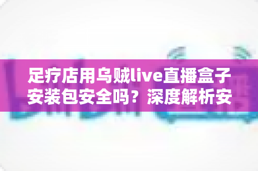 足疗店用乌贼live直播盒子安装包安全吗?深度解析安装风险与防范指南 足疗店用乌贼live直播盒子安装包安全吗?深度解析安装风险与防范指南