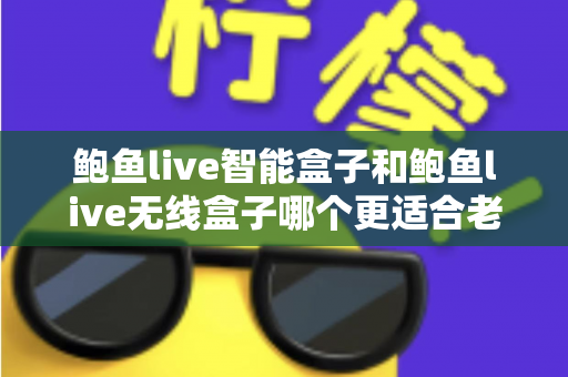鲍鱼live智能盒子和鲍鱼live无线盒子哪个更适合老人用？一篇讲透的孝心选购指南