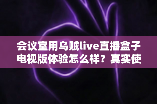 会议室用乌贼live直播盒子电视版体验怎么样?真实使用评测与选购指南 会议室用乌贼live直播盒子电视版体验怎么样?真实使用评测与选购指南