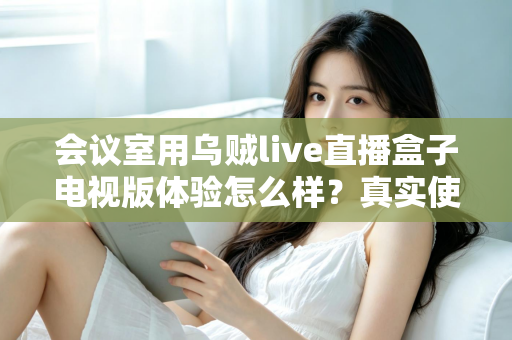 会议室用乌贼live直播盒子电视版体验怎么样?真实使用评测与选购指南 会议室用乌贼live直播盒子电视版体验怎么样?真实使用评测与选购指南