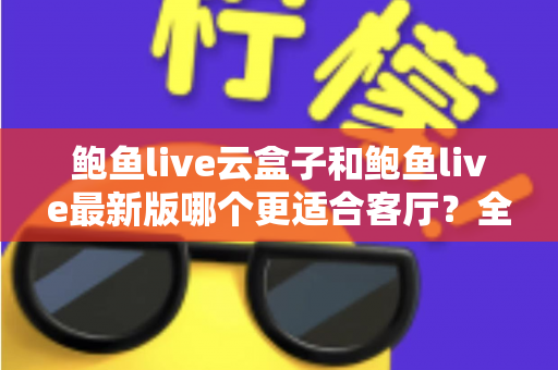 鲍鱼live云盒子和鲍鱼live最新版哪个更适合客厅？全方位对比评测，帮你打造理想的家庭大屏观影体验