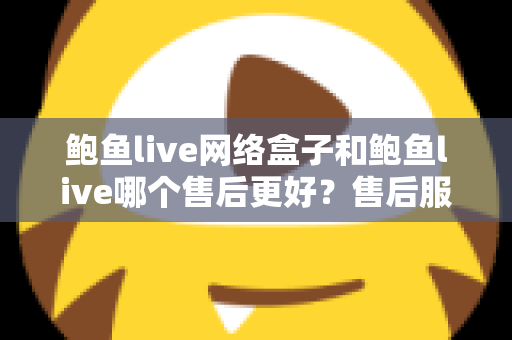鲍鱼live网络盒子和鲍鱼live哪个售后更好?售后服务深度对比与选购全指南 鲍鱼live网络盒子和鲍鱼live哪个售后更好?售后服务深度对比与选购全指南