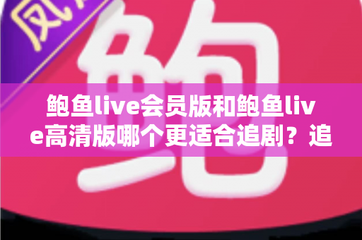 鲍鱼live会员版和鲍鱼live高清版哪个更适合追剧？追剧党必看的深度对比与选购指南