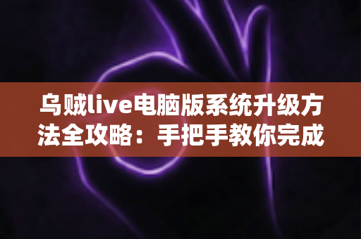 乌贼live电脑版系统升级方法全攻略：手把手教你完成版本更新，畅享稳定流畅的直播新体验