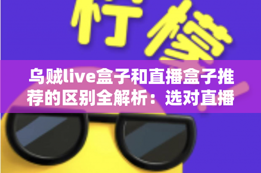 乌贼live盒子和直播盒子推荐的区别全解析：选对直播设备，让客厅大屏体验全面升级