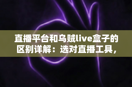 直播平台和乌贼live盒子的区别详解：选对直播工具，让每一场直播更稳更专业