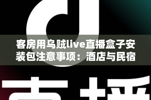 客房用乌贼live直播盒子安装包注意事项：酒店与民宿客房直播设备安全安装全流程指南