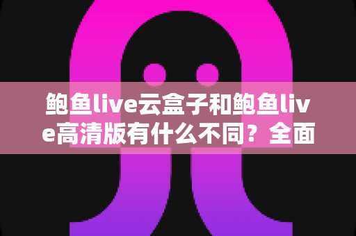 鲍鱼live云盒子和鲍鱼live高清版有什么不同?全面对比解析与选购指南 鲍鱼live云盒子和鲍鱼live高清版有什么不同?全面对比解析与选购指南