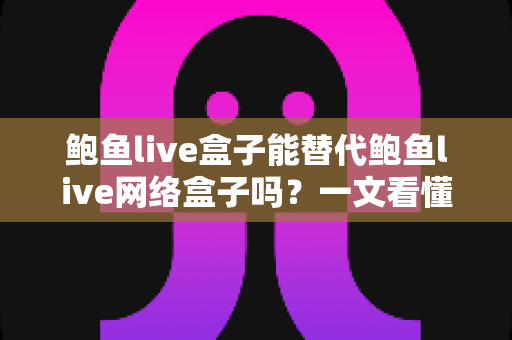 鲍鱼live盒子能替代鲍鱼live网络盒子吗？一文看懂两者区别与选择建议