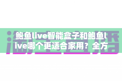 鲍鱼live智能盒子和鲍鱼live哪个更适合家用？全方位对比与家庭选购指南