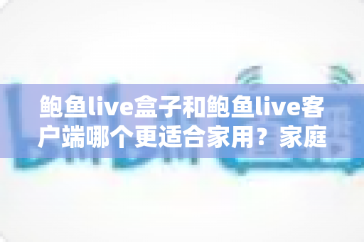 鲍鱼live盒子和鲍鱼live客户端哪个更适合家用？家庭影音设备选购全攻略与深度对比解析