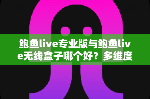 鲍鱼live专业版与鲍鱼live无线盒子哪个好？多维度深度对比帮你选对直播方案