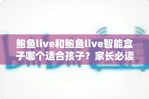 鲍鱼live和鲍鱼live智能盒子哪个适合孩子？家长必读的深度对比与选购全指南
