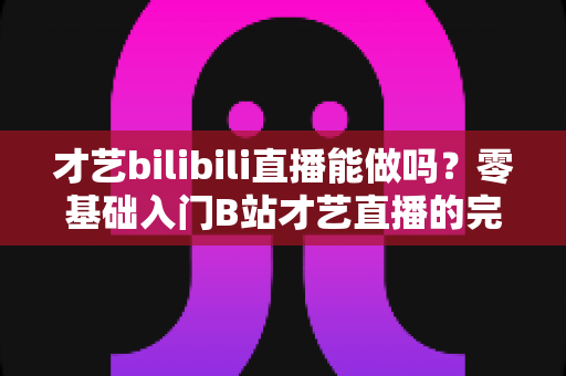 才艺bilibili直播能做吗？零基础入门B站才艺直播的完整攻略与变现指南