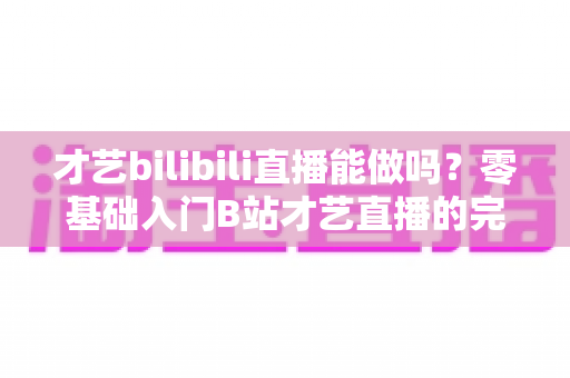 才艺bilibili直播能做吗？零基础入门B站才艺直播的完整攻略与变现指南