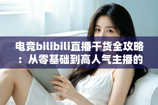电竞bilibili直播干货全攻略：从零基础到高人气主播的实战进阶指南