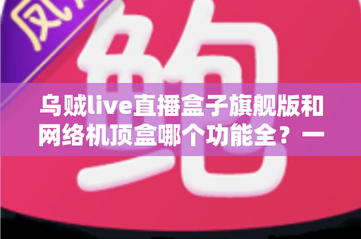 乌贼live直播盒子旗舰版和网络机顶盒哪个功能全?一文读懂两大设备的功能差异与选购指南 乌贼live直播盒子旗舰版和网络机顶盒哪个功能全?一文读懂两大设备的功能差异与选购指南