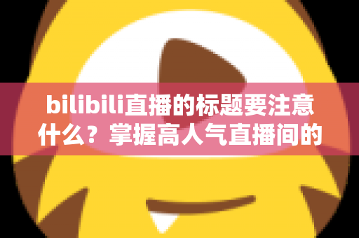 bilibili直播的标题要注意什么？掌握高人气直播间的标题创作秘诀与实战技巧