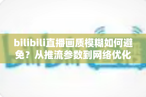 bilibili直播画质模糊如何避免？从推流参数到网络优化的全流程高清直播指南