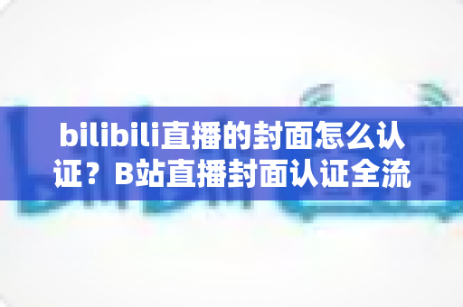 bilibili直播的封面怎么认证?B站直播封面认证全流程解析与快速过审实用指南 bilibili直播的封面怎么认证?B站直播封面认证全流程解析与快速过审实用指南
