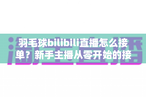 羽毛球bilibili直播怎么接单？新手主播从零开始的接单变现全攻略