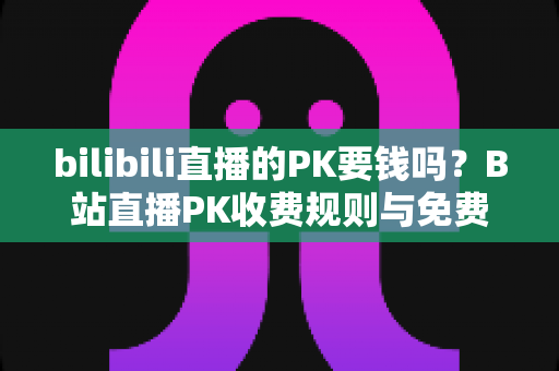 bilibili直播的PK要钱吗?B站直播PK收费规则与免费玩法全解析 bilibili直播的PK要钱吗?B站直播PK收费规则与免费玩法全解析