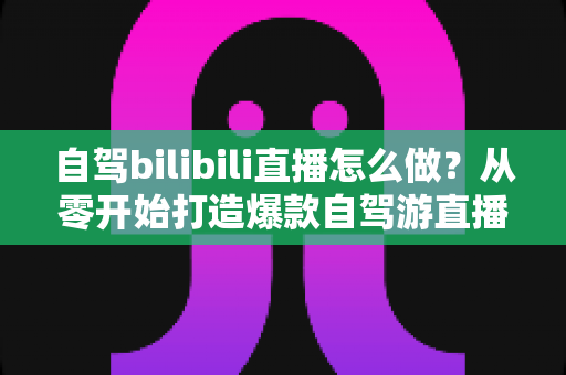 自驾bilibili直播怎么做?从零开始打造爆款自驾游直播的完整攻略 自驾bilibili直播怎么做?从零开始打造爆款自驾游直播的完整攻略