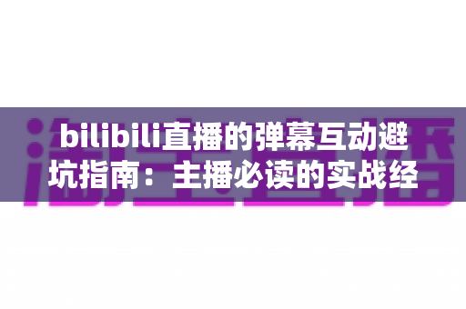 bilibili直播的弹幕互动避坑指南:主播必读的实战经验与技巧全解析 bilibili直播的弹幕互动避坑指南:主播必读的实战经验与技巧全解析