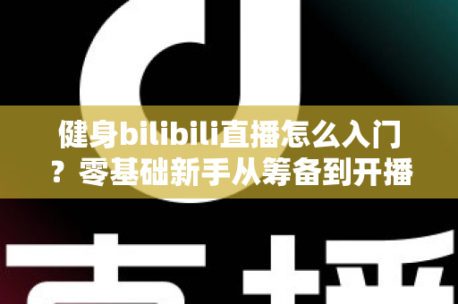 健身bilibili直播怎么入门？零基础新手从筹备到开播的完整指南