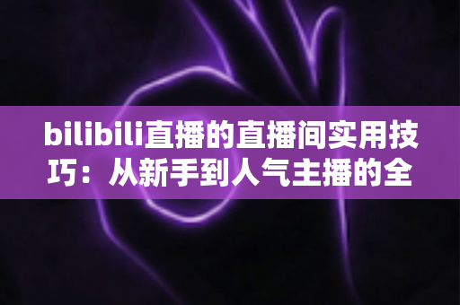 bilibili直播的直播间实用技巧：从新手到人气主播的全方位进阶指南