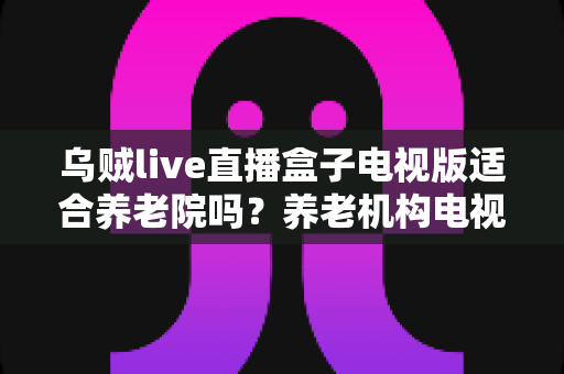 乌贼live直播盒子电视版适合养老院吗？养老机构电视娱乐方案全面解析