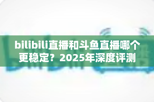 bilibili直播和斗鱼直播哪个更稳定?2025年深度评测与全面对比分析指南 bilibili直播和斗鱼直播哪个更稳定?2025年深度评测与全面对比分析指南